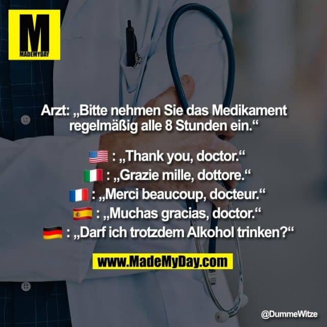 Arzt: „Bitte nehmen Sie das Medikament regelmäßig alle 8 Stunden ein.“
�: „Thank you, doctor.“
�: „Grazie mille, dottore.“
�: „Merci beaucoup, docteur.“
�: „Muchas gracias, doctor.“
�: „Darf ich trotzdem Alkohol trinken?“ - Inspiration, Zitate & Sprüche | MadeMyDay | Jetzt entdecken & teilen Arzt: „Bitte nehmen Sie das Medikament regelmäßig alle 8 Stunden ein.“
�: „Thank you, doctor.“
�: „Grazie mille, dottore.“
�: „Merci beaucoup, docteur.“
�: „Muchas gracias, doctor.“
�: „Darf ich trotzdem Alkohol trinken?“ - Inspirierendes Zitat mit Bild
