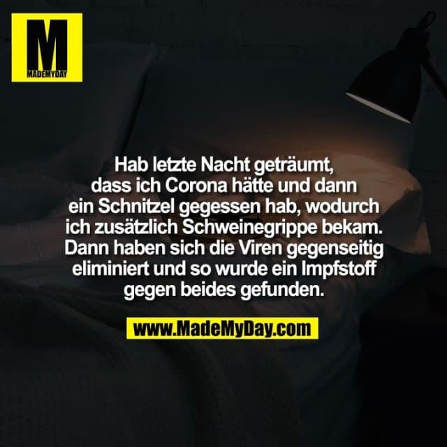Hab letzte Nacht geträumt,
dass ich Corona hätte und dann
ein Schnitzel gegessen hab, wodurch
ich zusätzlich Schweinegrippe bekam.
Dann haben sich die Viren gegenseitig
eliminiert und so wurde ein Impfstoff
gegen beides gefunden. - Inspiration, Zitate & Sprüche | MadeMyDay | Jetzt entdecken & teilen Hab letzte Nacht geträumt,
dass ich Corona hätte und dann
ein Schnitzel gegessen hab, wodurch
ich zusätzlich Schweinegrippe bekam.
Dann haben sich die Viren gegenseitig
eliminiert und so wurde ein Impfstoff
gegen beides gefunden. - Inspirierendes Zitat mit Bild