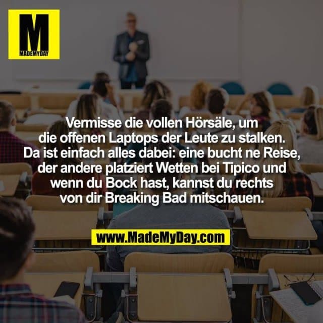 Vermisse die vollen Hörsäle, um
die offenen Laptops der Leute zu stalken.
Da ist einfach alles dabei: eine bucht ne Reise,
der andere platziert Wetten bei Tipico und
wenn du Bock hast, kannst du rechts
von dir Breaking Bad mitschauen. - Inspiration, Zitate & Sprüche | MadeMyDay | Jetzt entdecken & teilen Vermisse die vollen Hörsäle, um
die offenen Laptops der Leute zu stalken.
Da ist einfach alles dabei: eine bucht ne Reise,
der andere platziert Wetten bei Tipico und
wenn du Bock hast, kannst du rechts
von dir Breaking Bad mitschauen. - Inspirierendes Zitat mit Bild
