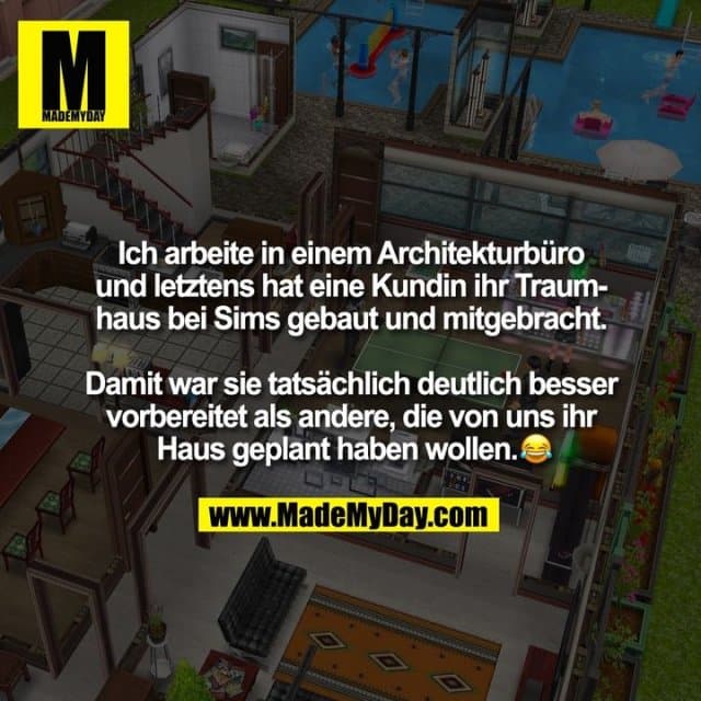 Ich arbeite in einem Architekturbüro und letztens hat eine Kundin ihr Traumhaus bei Sims gebaut und mitgebracht. Damit war sie tatsächlich deutlich besser vorbereitet als andere, die von uns ihr Haus geplant haben wollen. � - Inspiration, Zitate & Sprüche | MadeMyDay | Jetzt entdecken & teilen Ich arbeite in einem Architekturbüro und letztens hat eine Kundin ihr Traumhaus bei Sims gebaut und mitgebracht. Damit war sie tatsächlich deutlich besser vorbereitet als andere, die von uns ihr Haus geplant haben wollen. � - Inspirierendes Zitat mit Bild