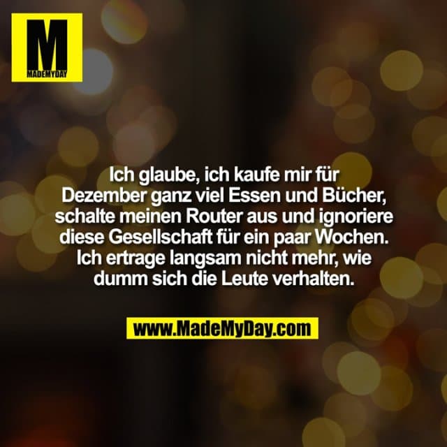 Ich glaube, ich kaufe mir für Dezember ganz viel Essen und Bücher, schalte meinen Router aus und ignoriere diese Gesellschaft für ein paar Wochen. Ich ertrage langsam nicht mehr, wie dumm sich die Leute verhalten. - Inspiration, Zitate & Sprüche | MadeMyDay | Jetzt entdecken & teilen Ich glaube, ich kaufe mir für Dezember ganz viel Essen und Bücher, schalte meinen Router aus und ignoriere diese Gesellschaft für ein paar Wochen. Ich ertrage langsam nicht mehr, wie dumm sich die Leute verhalten. - Inspirierendes Zitat mit Bild