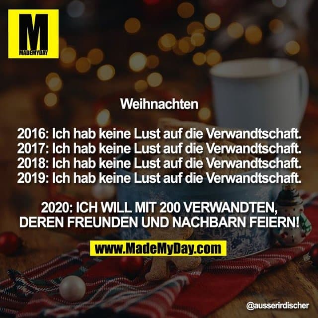 Weihnachten
2016: Ich hab keine Lust auf die Verwandtschaft.
2017: Ich hab keine Lust auf die Verwandtschaft.
2018: Ich hab keine Lust auf die Verwandtschaft.
2019: Ich hab keine Lust auf die Verwandtschaft.
2020: ICH WILL MIT 200 VERWANDTEN, DEREN FREUNDEN UND NACHBARN FEIERN! - Inspiration, Zitate & Sprüche | MadeMyDay | Jetzt entdecken & teilen Weihnachten
2016: Ich hab keine Lust auf die Verwandtschaft.
2017: Ich hab keine Lust auf die Verwandtschaft.
2018: Ich hab keine Lust auf die Verwandtschaft.
2019: Ich hab keine Lust auf die Verwandtschaft.
2020: ICH WILL MIT 200 VERWANDTEN, DEREN FREUNDEN UND NACHBARN FEIERN! - Inspirierendes Zitat mit Bild