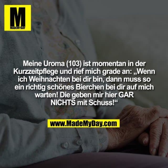 Meine Uroma (103) ist momentan in der Kurzzeitpflege und rief mich grade an: „Wenn ich Weihnachten bei dir bin, dann muss so ein richtig schönes Bierchen bei dir auf mich warten! Die geben mir hier GAR NICHTS mit Schuss!“ - Inspiration, Zitate & Sprüche | MadeMyDay | Jetzt entdecken & teilen Meine Uroma (103) ist momentan in der Kurzzeitpflege und rief mich grade an: „Wenn ich Weihnachten bei dir bin, dann muss so ein richtig schönes Bierchen bei dir auf mich warten! Die geben mir hier GAR NICHTS mit Schuss!“ - Inspirierendes Zitat mit Bild