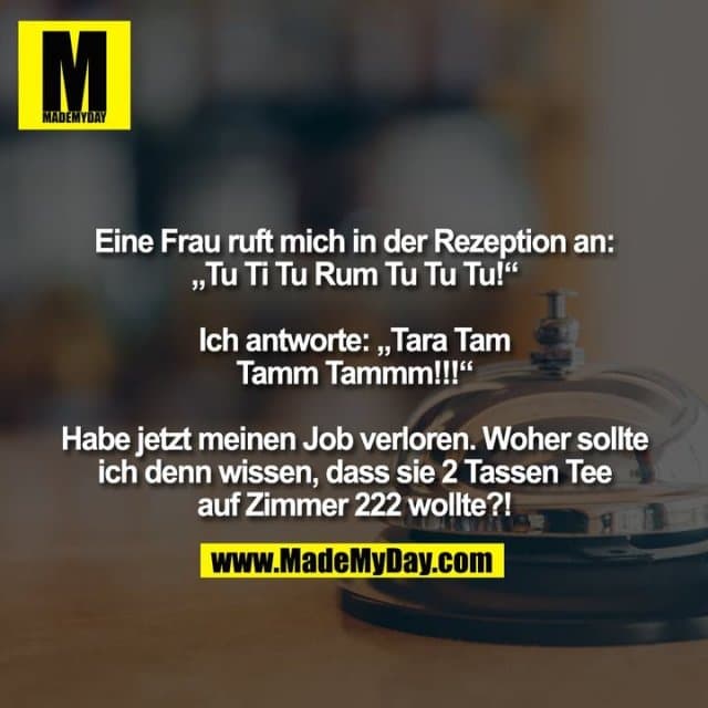 Eine Frau ruft mich in der Rezeption an: „Tu Ti Tu Rum Tu Tu Tu!“ Ich antworte: „Tara Tam Tamm Tammm!!!“ Habe jetzt meinen Job verloren. Woher sollte ich denn wissen, dass sie 2 Tassen Tee auf Zimmer 222 wollte?! - Inspiration, Zitate & Sprüche | MadeMyDay | Jetzt entdecken & teilen Eine Frau ruft mich in der Rezeption an: „Tu Ti Tu Rum Tu Tu Tu!“ Ich antworte: „Tara Tam Tamm Tammm!!!“ Habe jetzt meinen Job verloren. Woher sollte ich denn wissen, dass sie 2 Tassen Tee auf Zimmer 222 wollte?! - Inspirierendes Zitat mit Bild