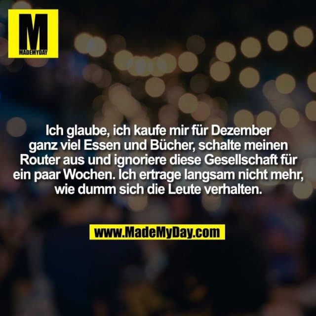 Ich glaube, ich kaufe mir für Dezember ganz viel Essen und Bücher, schalte meinen Router aus und ignoriere diese Gesellschaft für ein paar Wochen. Ich ertrage langsam nicht mehr, wie dumm sich die Leute verhalten. - Inspiration, Zitate & Sprüche | MadeMyDay | Jetzt entdecken & teilen Ich glaube, ich kaufe mir für Dezember ganz viel Essen und Bücher, schalte meinen Router aus und ignoriere diese Gesellschaft für ein paar Wochen. Ich ertrage langsam nicht mehr, wie dumm sich die Leute verhalten. - Inspirierendes Zitat mit Bild