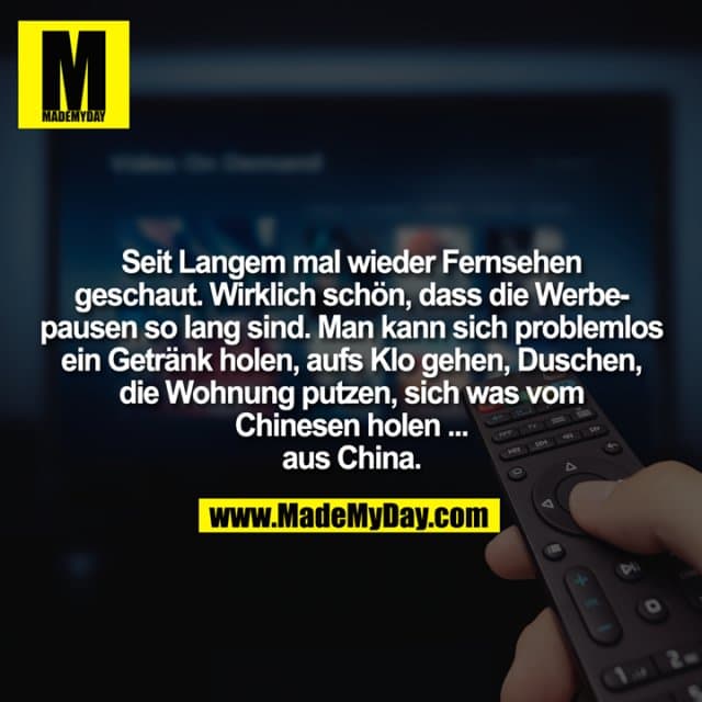 Seit Langem mal wieder Fernsehen geschaut. Wirklich schön, dass die Werbepausen so lang sind. Man kann sich problemlos ein Getränk holen, aufs Klo gehen, Duschen, die Wohnung putzen, sich was vom Chinesen holen ... aus China. - Inspiration, Zitate & Sprüche | MadeMyDay | Jetzt entdecken & teilen Seit Langem mal wieder Fernsehen geschaut. Wirklich schön, dass die Werbepausen so lang sind. Man kann sich problemlos ein Getränk holen, aufs Klo gehen, Duschen, die Wohnung putzen, sich was vom Chinesen holen ... aus China. - Inspirierendes Zitat mit Bild