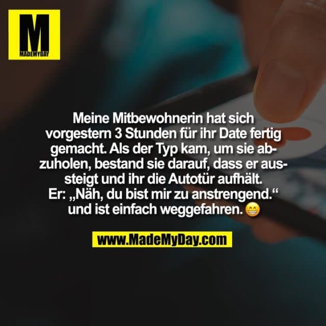 Meine Mitbewohnerin hat sich
vorgestern 3 Stunden für ihr Date fertig
gemacht. Als der Typ kam, um sie ab-
zuholen, bestand sie darauf, dass er aus-
steigt und ihr die Autotür aufhält.
Er: „Näh, du bist mir zu anstrengend.“
und ist einfach weggefahren. - Inspiration, Zitate & Sprüche | MadeMyDay | Jetzt entdecken & teilen Meine Mitbewohnerin hat sich
vorgestern 3 Stunden für ihr Date fertig
gemacht. Als der Typ kam, um sie ab-
zuholen, bestand sie darauf, dass er aus-
steigt und ihr die Autotür aufhält.
Er: „Näh, du bist mir zu anstrengend.“
und ist einfach weggefahren. - Inspirierendes Zitat mit Bild