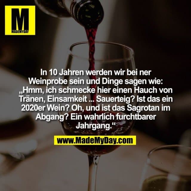 In 10 Jahren werden wir bei ner
Weinprobe sein und Dinge sagen wie:
„Hmm, ich schmecke hier einen Hauch von
Tränen, Einsamkeit ... Sauerteig? Ist das ein
2020er Wein? Oh, und ist das Sagrotan im
Abgang? Ein wahrlich furchtbarer
Jahrgang.“ - Inspiration, Zitate & Sprüche | MadeMyDay | Jetzt entdecken & teilen In 10 Jahren werden wir bei ner
Weinprobe sein und Dinge sagen wie:
„Hmm, ich schmecke hier einen Hauch von
Tränen, Einsamkeit ... Sauerteig? Ist das ein
2020er Wein? Oh, und ist das Sagrotan im
Abgang? Ein wahrlich furchtbarer
Jahrgang.“ - Inspirierendes Zitat mit Bild