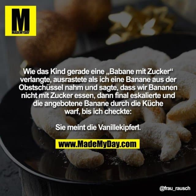 Wie das Kind gerade eine „Babane mit Zucker“
verlangte, ausrastete als ich eine Banane aus der
Obstschüssel nahm und sagte, dass wir Bananen
nicht mit Zucker essen, dann final eskalierte und
die angebotene Banane durch die Küche
warf, bis ich checkte:
Sie meint die Vanillekipferl. - Inspiration, Zitate & Sprüche | MadeMyDay | Jetzt entdecken & teilen Wie das Kind gerade eine „Babane mit Zucker“
verlangte, ausrastete als ich eine Banane aus der
Obstschüssel nahm und sagte, dass wir Bananen
nicht mit Zucker essen, dann final eskalierte und
die angebotene Banane durch die Küche
warf, bis ich checkte:
Sie meint die Vanillekipferl. - Inspirierendes Zitat mit Bild