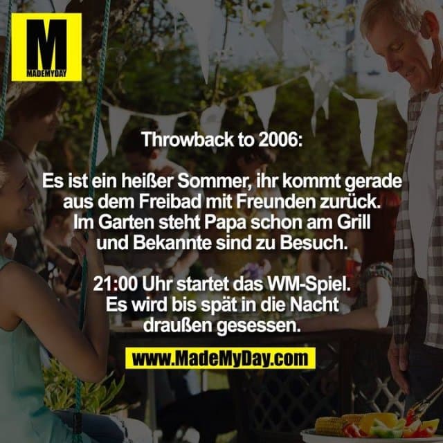 Throwback to 2006:
Es ist ein heißer Sommer, ihr kommt gerade
aus dem Freibad mit Freunden zurück.
Im Garten steht Papa schon am Grill
und Bekannte sind zu Besuch.
21:00 Uhr startet das WM-Spiel.
Es wird bis spät in die Nacht
draußen gesessen. - Inspiration, Zitate & Sprüche | MadeMyDay | Jetzt entdecken & teilen Throwback to 2006:
Es ist ein heißer Sommer, ihr kommt gerade
aus dem Freibad mit Freunden zurück.
Im Garten steht Papa schon am Grill
und Bekannte sind zu Besuch.
21:00 Uhr startet das WM-Spiel.
Es wird bis spät in die Nacht
draußen gesessen. - Inspirierendes Zitat mit Bild