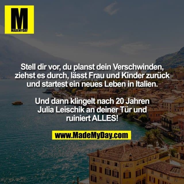 Stell dir vor, du planst dein Verschwinden,
ziehst es durch, lässt Frau und Kinder zurück
und startest ein neues Leben in Italien.
Und dann klingelt nach 20 Jahren
Julia Leischik an deiner Tür und
ruiniert ALLES! - Inspiration, Zitate & Sprüche | MadeMyDay | Jetzt entdecken & teilen Stell dir vor, du planst dein Verschwinden,
ziehst es durch, lässt Frau und Kinder zurück
und startest ein neues Leben in Italien.
Und dann klingelt nach 20 Jahren
Julia Leischik an deiner Tür und
ruiniert ALLES! - Inspirierendes Zitat mit Bild
