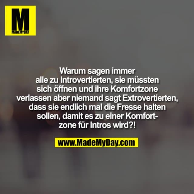 Warum sagen immer
alle zu Introvertierten, sie müssten
sich öffnen und ihre Komfortzone
verlassen aber niemand sagt Extrovertierten,
dass sie endlich mal die Fresse halten
sollen, damit es zu einer Komfort-
zone für Intros wird?! - Inspiration, Zitate & Sprüche | MadeMyDay | Jetzt entdecken & teilen Warum sagen immer
alle zu Introvertierten, sie müssten
sich öffnen und ihre Komfortzone
verlassen aber niemand sagt Extrovertierten,
dass sie endlich mal die Fresse halten
sollen, damit es zu einer Komfort-
zone für Intros wird?! - Inspirierendes Zitat mit Bild