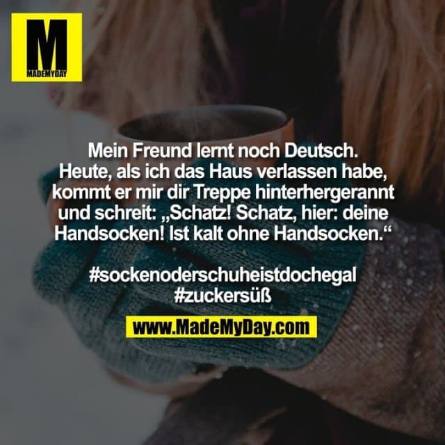 Mein Freund lernt noch Deutsch.
Heute, als ich das Haus verlassen habe,
kommt er mir dir Treppe hinterhergerannt
und schreit: „Schatz! Schatz, hier: deine
Handsocken! Ist kalt ohne Handsocken.“
#sockenoderschuheistdochegal
#zuckersüß - Inspiration, Zitate & Sprüche | MadeMyDay | Jetzt entdecken & teilen Mein Freund lernt noch Deutsch.
Heute, als ich das Haus verlassen habe,
kommt er mir dir Treppe hinterhergerannt
und schreit: „Schatz! Schatz, hier: deine
Handsocken! Ist kalt ohne Handsocken.“
#sockenoderschuheistdochegal
#zuckersüß - Inspirierendes Zitat mit Bild