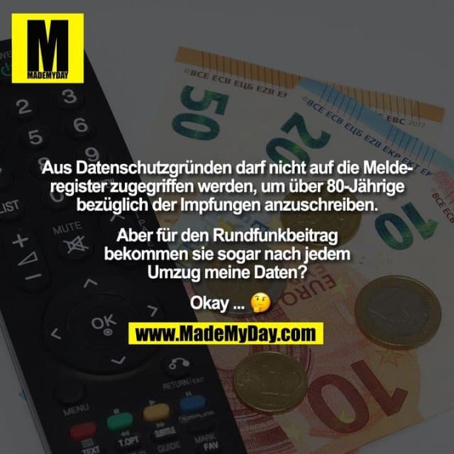 Aus Datenschutzgründen darf nicht auf die Melde-
register zugegriffen werden, um über 80-Jährige
bezüglich der Impfungen anzuschreiben.
Aber für den Rundfunkbeitrag
bekommen sie sogar nach jedem
Umzug meine Daten?
Okay ... � - Inspiration, Zitate & Sprüche | MadeMyDay | Jetzt entdecken & teilen Aus Datenschutzgründen darf nicht auf die Melde-
register zugegriffen werden, um über 80-Jährige
bezüglich der Impfungen anzuschreiben.
Aber für den Rundfunkbeitrag
bekommen sie sogar nach jedem
Umzug meine Daten?
Okay ... � - Inspirierendes Zitat mit Bild