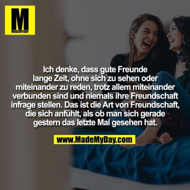 Ich denke, dass gute Freunde
lange Zeit, ohne sich zu sehen oder
miteinander zu reden, trotz allem miteinander
verbunden sind und niemals ihre Freundschaft
infrage stellen. Das ist die Art von Freundschaft,
die sich anfühlt, als ob man sich gerade
gestern das letzte Mal gesehen hat. - Inspiration, Zitate & Sprüche | MadeMyDay | Jetzt entdecken & teilen Ich denke, dass gute Freunde
lange Zeit, ohne sich zu sehen oder
miteinander zu reden, trotz allem miteinander
verbunden sind und niemals ihre Freundschaft
infrage stellen. Das ist die Art von Freundschaft,
die sich anfühlt, als ob man sich gerade
gestern das letzte Mal gesehen hat. - Inspirierendes Zitat mit Bild