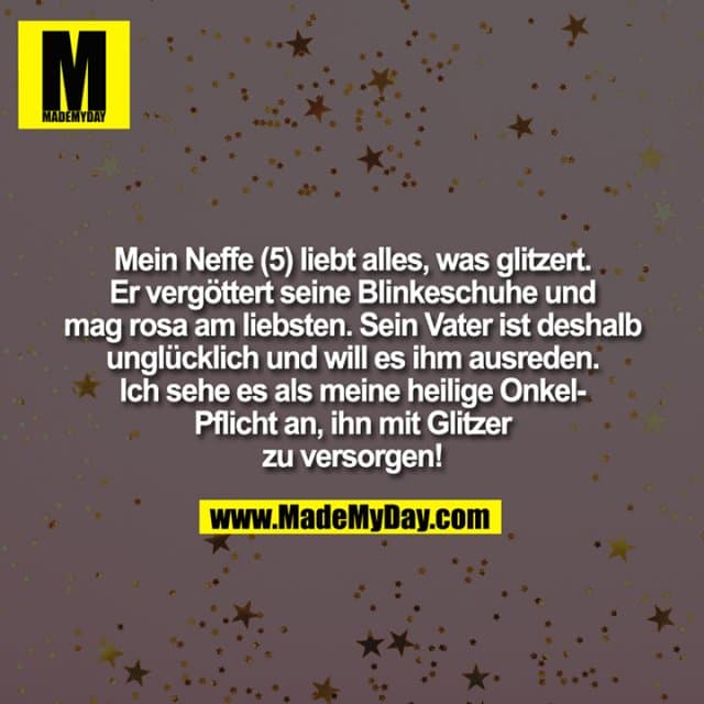 Mein Neffe (5) liebt alles, was glitzert.
Er vergöttert seine Blinkeschuhe und
mag rosa am liebsten. Sein Vater ist deshalb
unglücklich und will es ihm ausreden.
Ich sehe es als meine heilige Onkel-
Pflicht an, ihn mit Glitzer
zu versorgen! - Inspiration, Zitate & Sprüche | MadeMyDay | Jetzt entdecken & teilen Mein Neffe (5) liebt alles, was glitzert.
Er vergöttert seine Blinkeschuhe und
mag rosa am liebsten. Sein Vater ist deshalb
unglücklich und will es ihm ausreden.
Ich sehe es als meine heilige Onkel-
Pflicht an, ihn mit Glitzer
zu versorgen! - Inspirierendes Zitat mit Bild