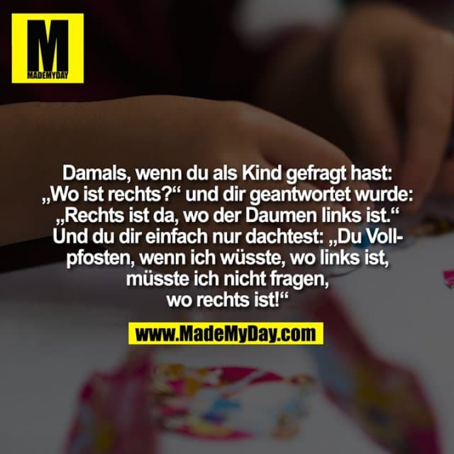 Damals, wenn du als Kind gefragt hast:
„Wo ist rechts?“ und dir geantwortet wurde:
„Rechts ist da, wo der Daumen links ist.“
Und du dir einfach nur dachtest: „Du Voll-
pfosten, wenn ich wüsste, wo links ist,
müsste ich nicht fragen,
wo rechts ist!“ - Inspiration, Zitate & Sprüche | MadeMyDay | Jetzt entdecken & teilen Damals, wenn du als Kind gefragt hast:
„Wo ist rechts?“ und dir geantwortet wurde:
„Rechts ist da, wo der Daumen links ist.“
Und du dir einfach nur dachtest: „Du Voll-
pfosten, wenn ich wüsste, wo links ist,
müsste ich nicht fragen,
wo rechts ist!“ - Inspirierendes Zitat mit Bild