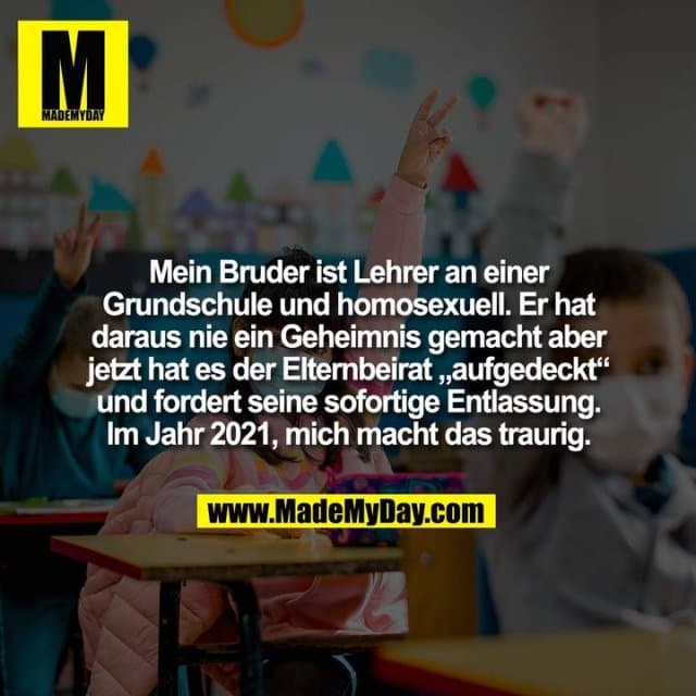 Mein Bruder ist Lehrer an einer
Grundschule und homosexuell. Er hat
daraus nie ein Geheimnis gemacht aber
jetzt hat es der Elternbeirat „aufgedeckt“
und fordert seine sofortige Entlassung.
Im Jahr 2021, mich macht das traurig. - Inspiration, Zitate & Sprüche | MadeMyDay | Jetzt entdecken & teilen Mein Bruder ist Lehrer an einer
Grundschule und homosexuell. Er hat
daraus nie ein Geheimnis gemacht aber
jetzt hat es der Elternbeirat „aufgedeckt“
und fordert seine sofortige Entlassung.
Im Jahr 2021, mich macht das traurig. - Inspirierendes Zitat mit Bild