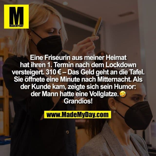 Eine Friseurin aus meiner Heimat
hat ihren 1. Termin nach dem Lockdown
versteigert. 310 € – Das Geld geht an die Tafel.
Sie öffnete eine Minute nach Mitternacht. Als
der Kunde kam, zeigte sich sein Humor:
der Mann hatte eine Vollglatze. �
Grandios! - Inspiration, Zitate & Sprüche | MadeMyDay | Jetzt entdecken & teilen Eine Friseurin aus meiner Heimat
hat ihren 1. Termin nach dem Lockdown
versteigert. 310 € – Das Geld geht an die Tafel.
Sie öffnete eine Minute nach Mitternacht. Als
der Kunde kam, zeigte sich sein Humor:
der Mann hatte eine Vollglatze. �
Grandios! - Inspirierendes Zitat mit Bild
