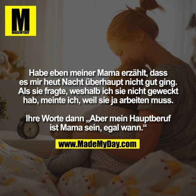 Habe eben meiner Mama erzählt, dass
es mir heut Nacht überhaupt nicht gut ging.
Als sie fragte, weshalb ich sie nicht geweckt
hab, meinte ich, weil sie ja arbeiten muss.
Ihre Worte dann „Aber mein Hauptberuf
ist Mama sein, egal wann.“ - Inspiration, Zitate & Sprüche | MadeMyDay | Jetzt entdecken & teilen Habe eben meiner Mama erzählt, dass
es mir heut Nacht überhaupt nicht gut ging.
Als sie fragte, weshalb ich sie nicht geweckt
hab, meinte ich, weil sie ja arbeiten muss.
Ihre Worte dann „Aber mein Hauptberuf
ist Mama sein, egal wann.“ - Inspirierendes Zitat mit Bild