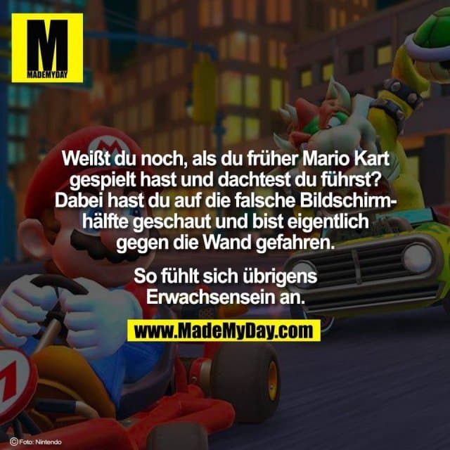 Weißt du noch, als du früher Mario Kart
gespielt hast und dachtest du führst?
Dabei hast du auf die falsche Bildschirm-
hälfte geschaut und bist eigentlich
gegen die Wand gefahren.
So fühlt sich übrigens
Erwachsensein an. - Inspiration, Zitate & Sprüche | MadeMyDay | Jetzt entdecken & teilen Weißt du noch, als du früher Mario Kart
gespielt hast und dachtest du führst?
Dabei hast du auf die falsche Bildschirm-
hälfte geschaut und bist eigentlich
gegen die Wand gefahren.
So fühlt sich übrigens
Erwachsensein an. - Inspirierendes Zitat mit Bild