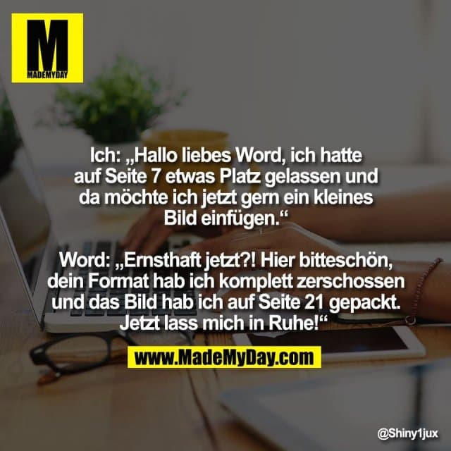 Ich: „Hallo liebes Word, ich hatte
auf Seite 7 etwas Platz gelassen und
da möchte ich jetzt gern ein kleines
Bild einfügen.“
Word: „Ernsthaft jetzt?! Hier bitteschön,
dein Format hab ich komplett zerschossen
und das Bild hab ich auf Seite 21 gepackt.
Jetzt lass mich in Ruhe!“ - Inspiration, Zitate & Sprüche | MadeMyDay | Jetzt entdecken & teilen Ich: „Hallo liebes Word, ich hatte
auf Seite 7 etwas Platz gelassen und
da möchte ich jetzt gern ein kleines
Bild einfügen.“
Word: „Ernsthaft jetzt?! Hier bitteschön,
dein Format hab ich komplett zerschossen
und das Bild hab ich auf Seite 21 gepackt.
Jetzt lass mich in Ruhe!“ - Inspirierendes Zitat mit Bild