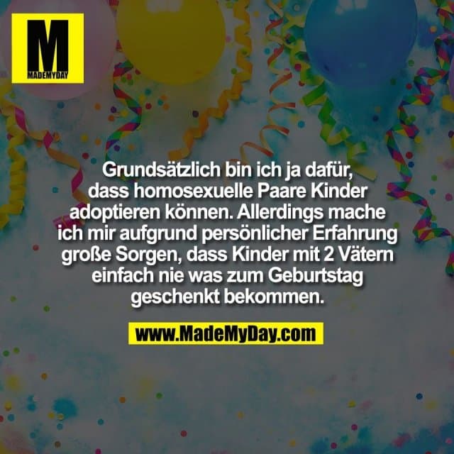 Grundsätzlich bin ich ja dafür,
dass homosexuelle Paare Kinder
adoptieren können. Allerdings mache
ich mir aufgrund persönlicher Erfahrung
große Sorgen, dass Kinder mit 2 Vätern
einfach nie was zum Geburtstag
geschenkt bekommen. - Inspiration, Zitate & Sprüche | MadeMyDay | Jetzt entdecken & teilen Grundsätzlich bin ich ja dafür,
dass homosexuelle Paare Kinder
adoptieren können. Allerdings mache
ich mir aufgrund persönlicher Erfahrung
große Sorgen, dass Kinder mit 2 Vätern
einfach nie was zum Geburtstag
geschenkt bekommen. - Inspirierendes Zitat mit Bild