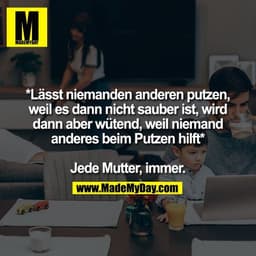 *Lässt niemanden anderen putzen,
weil es dann nicht sauber ist, wird
dann aber wütend, weil niemand
anderes beim Putzen