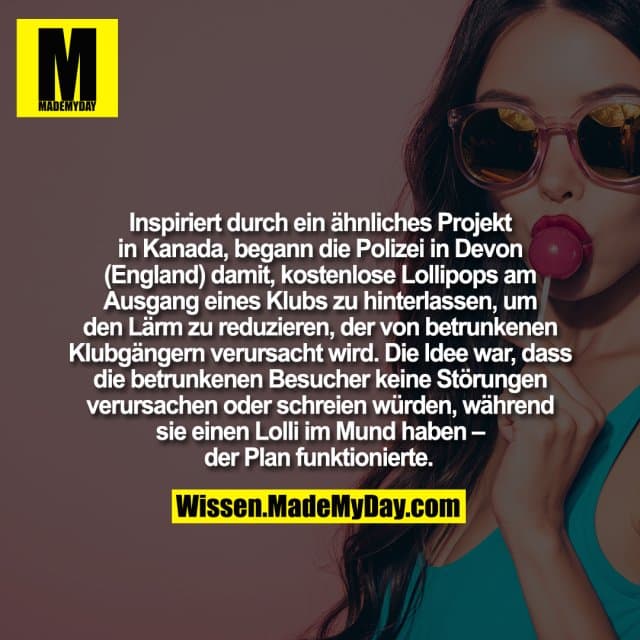 Inspiriert durch ein ähnliches Projekt in Kanada, begann die Polizei in Devon (England) damit, kostenlose Lollipops am Ausgang eines Klubs zu hinterlassen, um den Lärm zu reduzieren, der von betrunkenen Klubgängern verursacht wird. Die Idee war, dass die betrunkenen Besucher keine Störungen verursachen oder schreien würden, während sie einen Lolli im Mund haben – der Plan funktionierte. - Inspiration, Zitate & Sprüche | MadeMyDay | Jetzt entdecken & teilen Inspiriert durch ein ähnliches Projekt in Kanada, begann die Polizei in Devon (England) damit, kostenlose Lollipops am Ausgang eines Klubs zu hinterlassen, um den Lärm zu reduzieren, der von betrunkenen Klubgängern verursacht wird. Die Idee war, dass die betrunkenen Besucher keine Störungen verursachen oder schreien würden, während sie einen Lolli im Mund haben – der Plan funktionierte. - Inspirierendes Zitat mit Bild