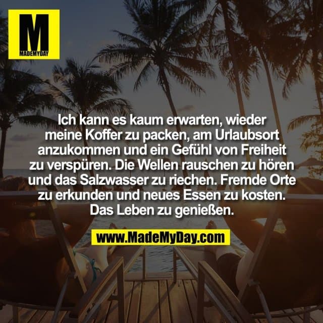 Ich kann es kaum erwarten, wieder
meine Koffer zu packen, am Urlaubsort
anzukommen und ein Gefühl von Freiheit
zu verspüren. Die Wellen rauschen zu hören
und das Salzwasser zu riechen. Fremde Orte
zu erkunden und neues Essen zu kosten.
Das Leben zu genießen. - Inspiration, Zitate & Sprüche | MadeMyDay | Jetzt entdecken & teilen Ich kann es kaum erwarten, wieder
meine Koffer zu packen, am Urlaubsort
anzukommen und ein Gefühl von Freiheit
zu verspüren. Die Wellen rauschen zu hören
und das Salzwasser zu riechen. Fremde Orte
zu erkunden und neues Essen zu kosten.
Das Leben zu genießen. - Inspirierendes Zitat mit Bild
