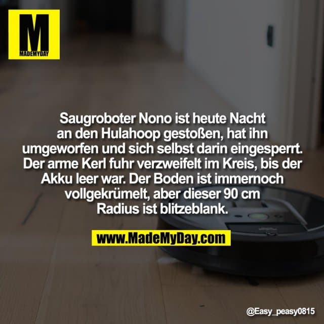 Saugroboter Nono ist heute Nacht
an den Hulahoop gestoßen, hat ihn
umgeworfen und sich selbst darin eingesperrt.
Der arme Kerl fuhr verzweifelt im Kreis, bis der
Akku leer war. Der Boden ist immernoch
vollgekrümelt, aber dieser 90 cm
Radius ist blitzeblank. - Inspiration, Zitate & Sprüche | MadeMyDay | Jetzt entdecken & teilen Saugroboter Nono ist heute Nacht
an den Hulahoop gestoßen, hat ihn
umgeworfen und sich selbst darin eingesperrt.
Der arme Kerl fuhr verzweifelt im Kreis, bis der
Akku leer war. Der Boden ist immernoch
vollgekrümelt, aber dieser 90 cm
Radius ist blitzeblank. - Inspirierendes Zitat mit Bild