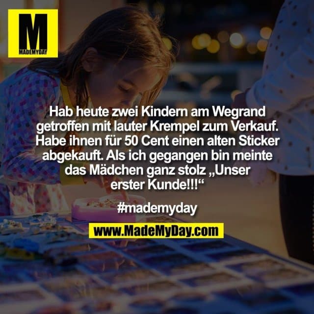 Hab heute zwei Kindern am Wegrand
getroffen mit lauter Krempel zum Verkauf.
Habe ihnen für 50 Cent einen alten Sticker
abgekauft. Als ich gegangen bin meinte
das Mädchen ganz stolz „Unser
erster Kunde!!!“
#mademyday - Inspiration, Zitate & Sprüche | MadeMyDay | Jetzt entdecken & teilen Hab heute zwei Kindern am Wegrand
getroffen mit lauter Krempel zum Verkauf.
Habe ihnen für 50 Cent einen alten Sticker
abgekauft. Als ich gegangen bin meinte
das Mädchen ganz stolz „Unser
erster Kunde!!!“
#mademyday - Inspirierendes Zitat mit Bild