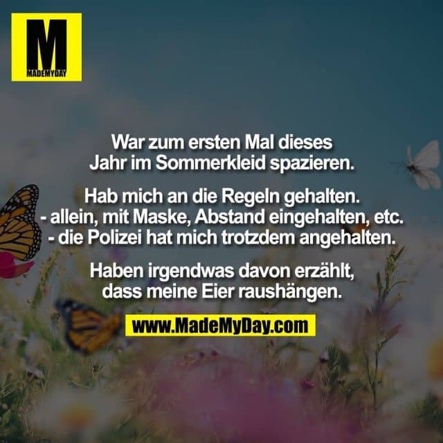 War zum ersten Mal dieses
Jahr im Sommerkleid spazieren.
Hab mich an die Regeln gehalten.
- allein, mit Maske, Abstand eingehalten, etc.
- die Polizei hat mich trotzdem angehalten.
Haben irgendwas davon erzählt,
dass meine Eier raushängen. - Inspiration, Zitate & Sprüche | MadeMyDay | Jetzt entdecken & teilen War zum ersten Mal dieses
Jahr im Sommerkleid spazieren.
Hab mich an die Regeln gehalten.
- allein, mit Maske, Abstand eingehalten, etc.
- die Polizei hat mich trotzdem angehalten.
Haben irgendwas davon erzählt,
dass meine Eier raushängen. - Inspirierendes Zitat mit Bild
