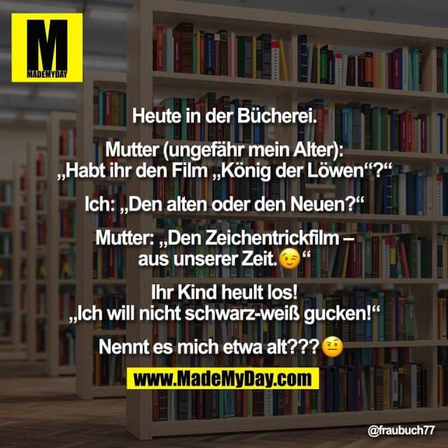 Heute in der Bücherei.
Mutter (ungefähr mein Alter):
„Habt ihr den Film „König der Löwen“?“
Ich: „Den alten oder den Neuen?“
Mutter: „Den Zeichentrickfilm –
aus unserer Zeit.�“
Ihr Kind heult los!
„Ich will nicht schwarz-weiß gucken!“
Nennt es mich etwa alt???� - Inspiration, Zitate & Sprüche | MadeMyDay | Jetzt entdecken & teilen Heute in der Bücherei.
Mutter (ungefähr mein Alter):
„Habt ihr den Film „König der Löwen“?“
Ich: „Den alten oder den Neuen?“
Mutter: „Den Zeichentrickfilm –
aus unserer Zeit.�“
Ihr Kind heult los!
„Ich will nicht schwarz-weiß gucken!“
Nennt es mich etwa alt???� - Inspirierendes Zitat mit Bild