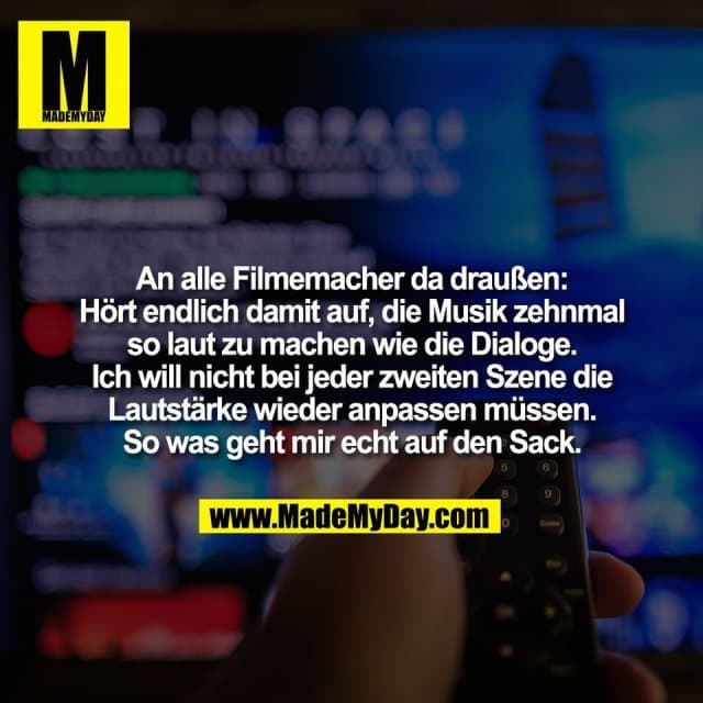 An alle Filmemacher da draußen:
Hört endlich damit auf, die Musik zehnmal
so laut zu machen wie die Dialoge.
Ich will nicht bei jeder zweiten Szene die
Lautstärke wieder anpassen müssen.
So was geht mir echt auf den Sack. - Inspiration, Zitate & Sprüche | MadeMyDay | Jetzt entdecken & teilen An alle Filmemacher da draußen:
Hört endlich damit auf, die Musik zehnmal
so laut zu machen wie die Dialoge.
Ich will nicht bei jeder zweiten Szene die
Lautstärke wieder anpassen müssen.
So was geht mir echt auf den Sack. - Inspirierendes Zitat mit Bild