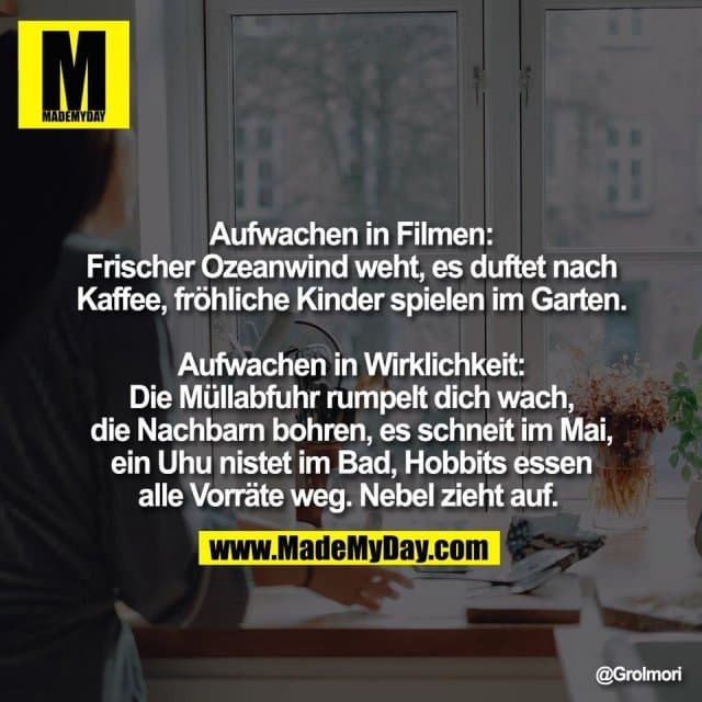 Aufwachen in Filmen:
Frischer Ozeanwind weht, es duftet nach
Kaffee, fröhliche Kinder spielen im Garten.
Aufwachen in Wirklichkeit:
Die Müllabfuhr rumpelt dich wach,
die Nachbarn bohren, es schneit im Mai,
ein Uhu nistet im Bad, Hobbits essen
alle Vorräte weg. Nebel zieht auf. - Inspiration, Zitate & Sprüche | MadeMyDay | Jetzt entdecken & teilen Aufwachen in Filmen:
Frischer Ozeanwind weht, es duftet nach
Kaffee, fröhliche Kinder spielen im Garten.
Aufwachen in Wirklichkeit:
Die Müllabfuhr rumpelt dich wach,
die Nachbarn bohren, es schneit im Mai,
ein Uhu nistet im Bad, Hobbits essen
alle Vorräte weg. Nebel zieht auf. - Inspirierendes Zitat mit Bild