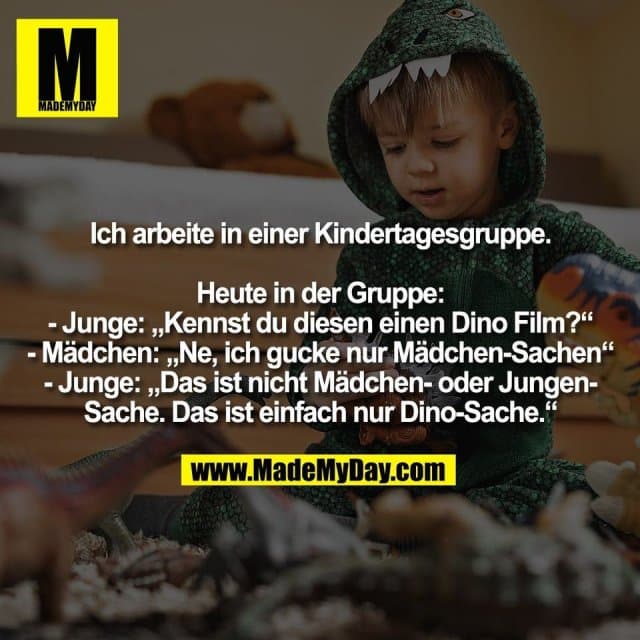 Ich arbeite in einer Kindertagesgruppe.
Heute in der Gruppe:
- Junge: „Kennst du diesen einen Dino Film?“
- Mädchen: „Ne, ich gucke nur Mädchen-Sachen“
- Junge: „Das ist nicht Mädchen- oder Jungen-
Sache. Das ist einfach nur Dino-Sache.“ - Inspiration, Zitate & Sprüche | MadeMyDay | Jetzt entdecken & teilen Ich arbeite in einer Kindertagesgruppe.
Heute in der Gruppe:
- Junge: „Kennst du diesen einen Dino Film?“
- Mädchen: „Ne, ich gucke nur Mädchen-Sachen“
- Junge: „Das ist nicht Mädchen- oder Jungen-
Sache. Das ist einfach nur Dino-Sache.“ - Inspirierendes Zitat mit Bild
