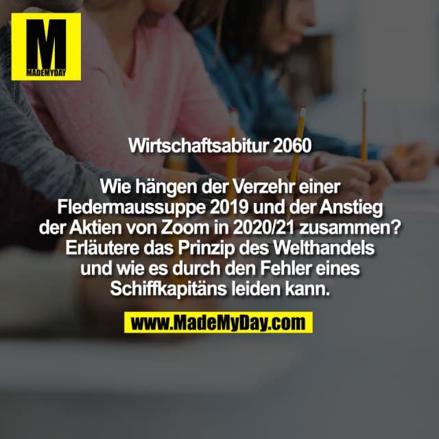 Wirtschaftsabitur 2060
Wie hängen der Verzehr einer
Fledermaussuppe 2019 und der Anstieg
der Aktien von Zoom in 2020/21 zusammen?
Erläutere das Prinzip des Welthandels
und wie es durch den Fehler eines
Schiffkapitäns leiden kann. - Inspiration, Zitate & Sprüche | MadeMyDay | Jetzt entdecken & teilen Wirtschaftsabitur 2060
Wie hängen der Verzehr einer
Fledermaussuppe 2019 und der Anstieg
der Aktien von Zoom in 2020/21 zusammen?
Erläutere das Prinzip des Welthandels
und wie es durch den Fehler eines
Schiffkapitäns leiden kann. - Inspirierendes Zitat mit Bild