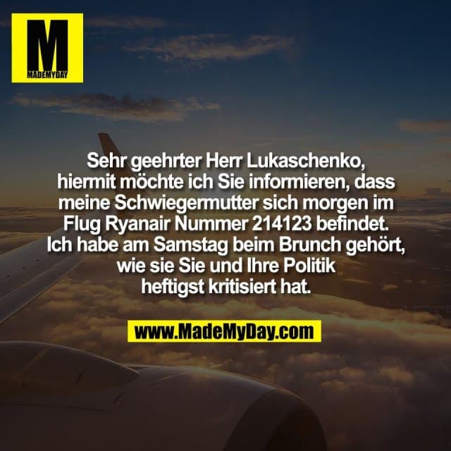 Sehr geehrter Herr Lukaschenko,
hiermit möchte ich Sie informieren, dass
meine Schwiegermutter sich morgen im
Flug Ryanair Nummer 214123 befindet.
Ich habe am Samstag beim Brunch gehört,
wie sie Sie und Ihre Politik
heftigst kritisiert hat. - Inspiration, Zitate & Sprüche | MadeMyDay | Jetzt entdecken & teilen Sehr geehrter Herr Lukaschenko,
hiermit möchte ich Sie informieren, dass
meine Schwiegermutter sich morgen im
Flug Ryanair Nummer 214123 befindet.
Ich habe am Samstag beim Brunch gehört,
wie sie Sie und Ihre Politik
heftigst kritisiert hat. - Inspirierendes Zitat mit Bild