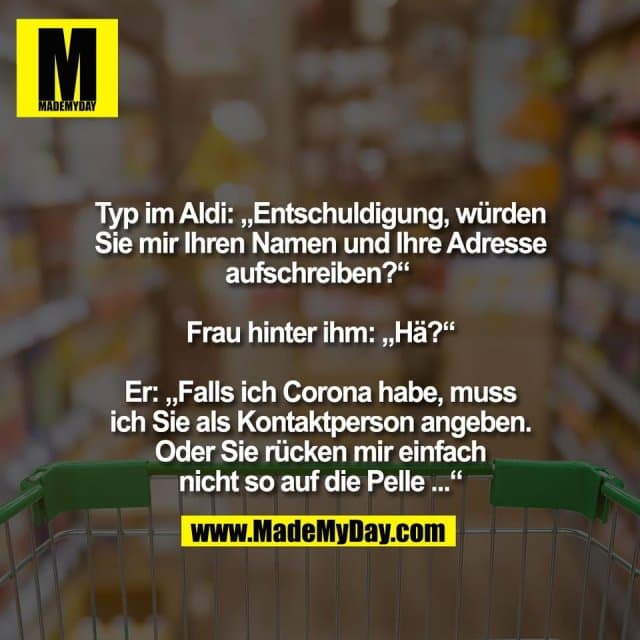 Typ im Aldi: „Entschuldigung, würden
Sie mir Ihren Namen und Ihre Adresse
aufschreiben?“
Frau hinter ihm: „Hä?“
Er: „Falls ich Corona habe, muss
ich Sie als Kontaktperson angeben.
Oder Sie rücken mir einfach
nicht so auf die Pelle ...“ - Inspiration, Zitate & Sprüche | MadeMyDay | Jetzt entdecken & teilen Typ im Aldi: „Entschuldigung, würden
Sie mir Ihren Namen und Ihre Adresse
aufschreiben?“
Frau hinter ihm: „Hä?“
Er: „Falls ich Corona habe, muss
ich Sie als Kontaktperson angeben.
Oder Sie rücken mir einfach
nicht so auf die Pelle ...“ - Inspirierendes Zitat mit Bild