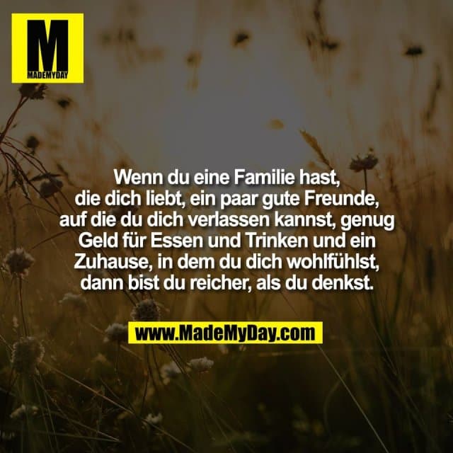 Wenn du eine Familie hast,
die dich liebt, ein paar gute Freunde,
auf die du dich verlassen kannst, genug
Geld für Essen und Trinken und ein
Zuhause, in dem du dich wohlfühlst,
dann bist du reicher, als du denkst. - Inspiration, Zitate & Sprüche | MadeMyDay | Jetzt entdecken & teilen Wenn du eine Familie hast,
die dich liebt, ein paar gute Freunde,
auf die du dich verlassen kannst, genug
Geld für Essen und Trinken und ein
Zuhause, in dem du dich wohlfühlst,
dann bist du reicher, als du denkst. - Inspirierendes Zitat mit Bild