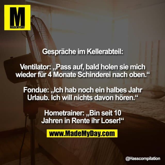 Gespräche im Kellerabteil:
Ventilator: „Pass auf, bald holen sie mich
wieder für 4 Monate Schinderei nach oben.“
Fondue: „Ich hab noch ein halbes Jahr
Urlaub. Ich will nichts davon hören.“
Hometrainer: „Bin seit 10
Jahren in Rente ihr Loser!“ - Inspiration, Zitate & Sprüche | MadeMyDay | Jetzt entdecken & teilen Gespräche im Kellerabteil:
Ventilator: „Pass auf, bald holen sie mich
wieder für 4 Monate Schinderei nach oben.“
Fondue: „Ich hab noch ein halbes Jahr
Urlaub. Ich will nichts davon hören.“
Hometrainer: „Bin seit 10
Jahren in Rente ihr Loser!“ - Inspirierendes Zitat mit Bild