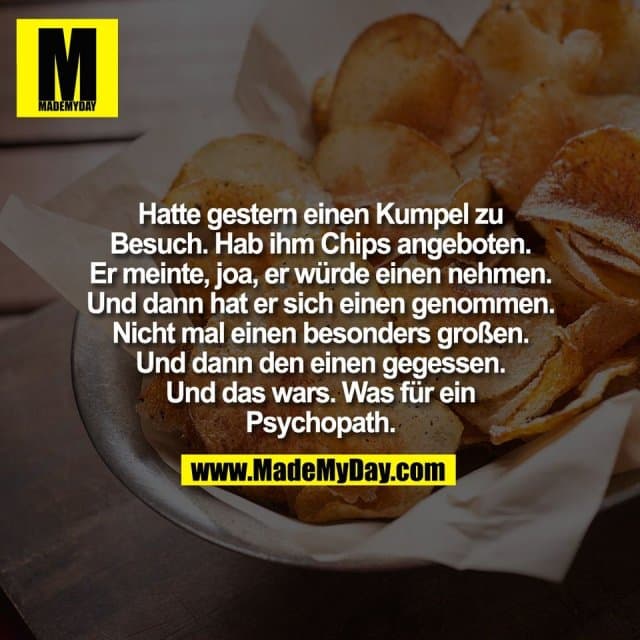 Hatte gestern einen Kumpel zu
Besuch. Hab ihm Chips angeboten.
Er meinte, joa, er würde einen nehmen.
Und dann hat er sich einen genommen.
Nicht mal einen besonders großen.
Und dann den einen gegessen.
Und das wars. Was für ein
Psychopath. - Inspiration, Zitate & Sprüche | MadeMyDay | Jetzt entdecken & teilen Hatte gestern einen Kumpel zu
Besuch. Hab ihm Chips angeboten.
Er meinte, joa, er würde einen nehmen.
Und dann hat er sich einen genommen.
Nicht mal einen besonders großen.
Und dann den einen gegessen.
Und das wars. Was für ein
Psychopath. - Inspirierendes Zitat mit Bild