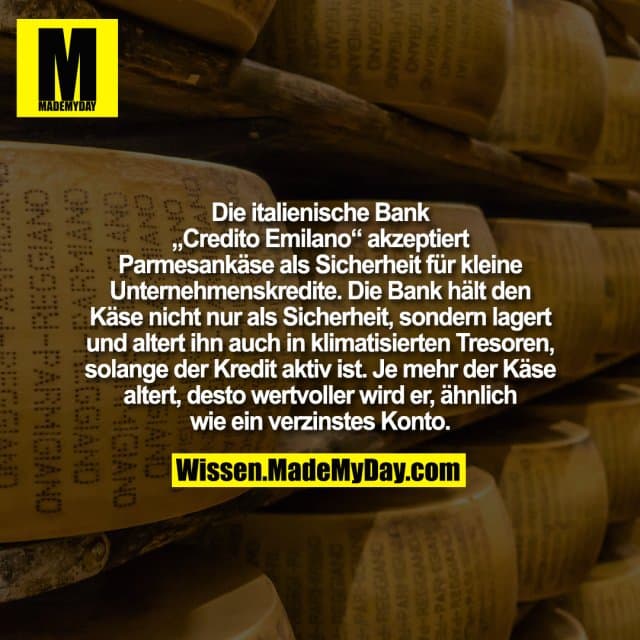 Die italienische Bank „Credito Emilano“ akzeptiert Parmesankäse als Sicherheit für kleine Unternehmenskredite. Die Bank hält den Käse nicht nur als Sicherheit, sondern lagert und altert ihn auch in klimatisierten Tresoren, solange der Kredit aktiv ist. Je mehr der Käse altert, desto wertvoller wird er, ähnlich wie ein verzinstes Konto. - Inspiration, Zitate & Sprüche | MadeMyDay | Jetzt entdecken & teilen Die italienische Bank „Credito Emilano“ akzeptiert Parmesankäse als Sicherheit für kleine Unternehmenskredite. Die Bank hält den Käse nicht nur als Sicherheit, sondern lagert und altert ihn auch in klimatisierten Tresoren, solange der Kredit aktiv ist. Je mehr der Käse altert, desto wertvoller wird er, ähnlich wie ein verzinstes Konto. - Inspirierendes Zitat mit Bild