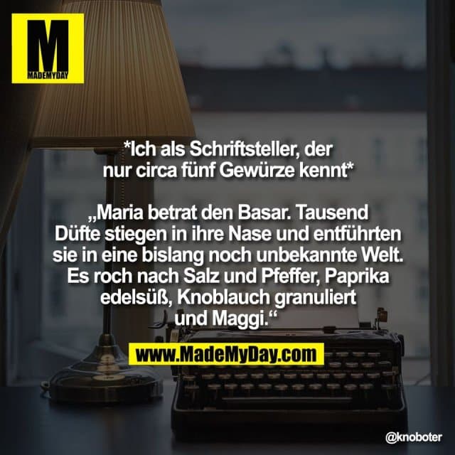 *Ich als Schriftsteller, der
nur circa fünf Gewürze kennt*
„Maria betrat den Basar. Tausend
Düfte stiegen in ihre Nase und entführten
sie in eine bislang noch unbekannte Welt.
Es roch nach Salz und Pfeffer, Paprika
edelsüß, Knoblauch granuliert
und Maggi.“ - Inspiration, Zitate & Sprüche | MadeMyDay | Jetzt entdecken & teilen *Ich als Schriftsteller, der
nur circa fünf Gewürze kennt*
„Maria betrat den Basar. Tausend
Düfte stiegen in ihre Nase und entführten
sie in eine bislang noch unbekannte Welt.
Es roch nach Salz und Pfeffer, Paprika
edelsüß, Knoblauch granuliert
und Maggi.“ - Inspirierendes Zitat mit Bild