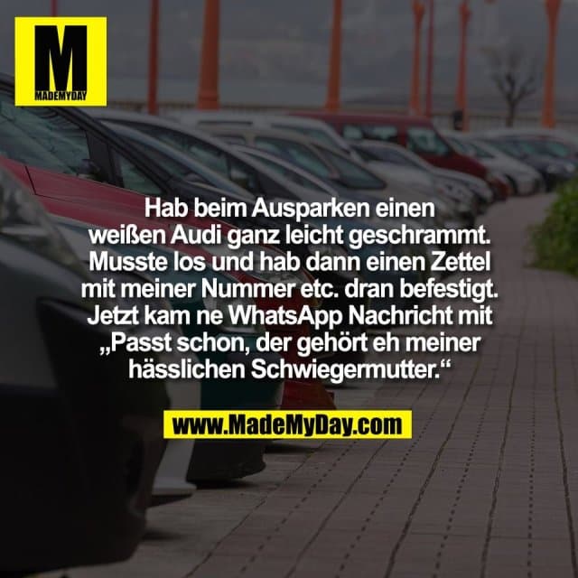 Hab beim Ausparken einen
weißen Audi ganz leicht geschrammt.
Musste los und hab dann einen Zettel
mit meiner Nummer etc. dran befestigt.
Jetzt kam ne WhatsApp Nachricht mit
„Passt schon, der gehört eh meiner
hässlichen Schwiegermutter.“ - Inspiration, Zitate & Sprüche | MadeMyDay | Jetzt entdecken & teilen Hab beim Ausparken einen
weißen Audi ganz leicht geschrammt.
Musste los und hab dann einen Zettel
mit meiner Nummer etc. dran befestigt.
Jetzt kam ne WhatsApp Nachricht mit
„Passt schon, der gehört eh meiner
hässlichen Schwiegermutter.“ - Inspirierendes Zitat mit Bild