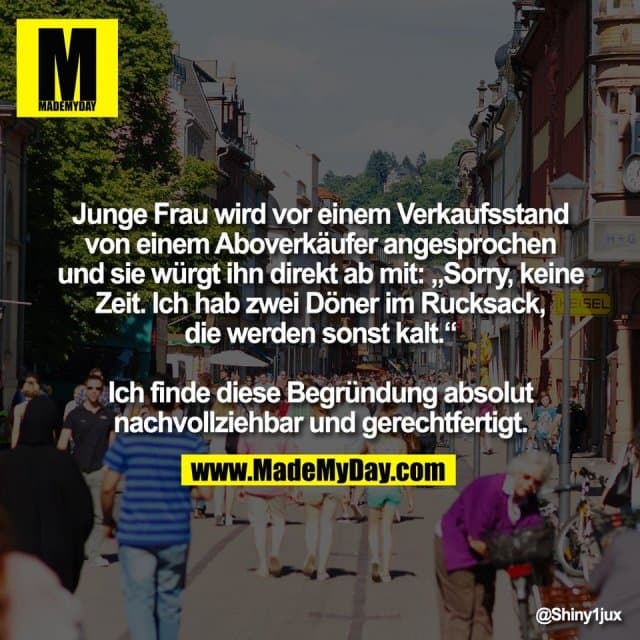 Junge Frau wird vor einem Verkaufsstand
von einem Aboverkäufer angesprochen
und sie würgt ihn direkt ab mit: „Sorry, keine
Zeit. Ich hab zwei Döner im Rucksack,
die werden sonst kalt.“
Ich finde diese Begründung absolut
nachvollziehbar und gerechtfertigt. - Inspiration, Zitate & Sprüche | MadeMyDay | Jetzt entdecken & teilen Junge Frau wird vor einem Verkaufsstand
von einem Aboverkäufer angesprochen
und sie würgt ihn direkt ab mit: „Sorry, keine
Zeit. Ich hab zwei Döner im Rucksack,
die werden sonst kalt.“
Ich finde diese Begründung absolut
nachvollziehbar und gerechtfertigt. - Inspirierendes Zitat mit Bild