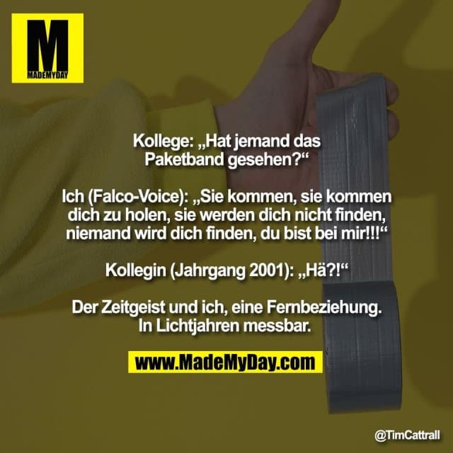 Kollege: „Hat jemand das
Paketband gesehen?“
Ich (Falco-Voice): „Sie kommen, sie kommen
dich zu holen, sie werden dich nicht finden,
niemand wird dich finden, du bist bei mir!!!“
Kollegin (Jahrgang 2001): „Hä?!“
Der Zeitgeist und ich, eine Fernbeziehung.
In Lichtjahren messbar. - Inspiration, Zitate & Sprüche | MadeMyDay | Jetzt entdecken & teilen Kollege: „Hat jemand das
Paketband gesehen?“
Ich (Falco-Voice): „Sie kommen, sie kommen
dich zu holen, sie werden dich nicht finden,
niemand wird dich finden, du bist bei mir!!!“
Kollegin (Jahrgang 2001): „Hä?!“
Der Zeitgeist und ich, eine Fernbeziehung.
In Lichtjahren messbar. - Inspirierendes Zitat mit Bild