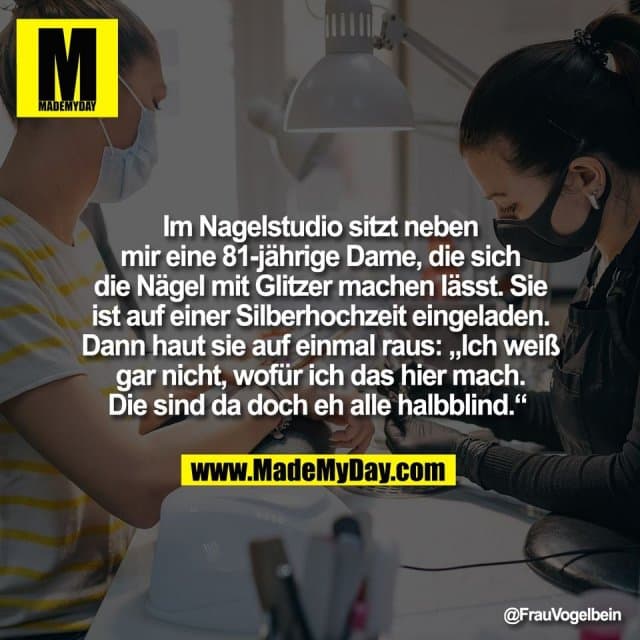 Im Nagelstudio sitzt neben
mir eine 81-jährige Dame, die sich
die Nägel mit Glitzer machen lässt. Sie
ist auf einer Silberhochzeit eingeladen.
Dann haut sie auf einmal raus: „Ich weiß
gar nicht, wofür ich das hier mach.
Die sind da doch eh alle halbblind.“ - Inspiration, Zitate & Sprüche | MadeMyDay | Jetzt entdecken & teilen Im Nagelstudio sitzt neben
mir eine 81-jährige Dame, die sich
die Nägel mit Glitzer machen lässt. Sie
ist auf einer Silberhochzeit eingeladen.
Dann haut sie auf einmal raus: „Ich weiß
gar nicht, wofür ich das hier mach.
Die sind da doch eh alle halbblind.“ - Inspirierendes Zitat mit Bild