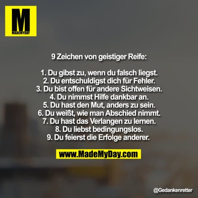 9 Zeichen von geistiger Reife:
1. Du gibst zu, wenn du falsch liegst.
2. Du entschuldigst dich für Fehler.
3. Du bist offen für andere Sichtweisen.
4. Du nimmst Hilfe dankbar an.
5. Du hast den Mut, anders zu sein.
6. Du weißt, wie man Abschied nimmt.
7. Du hast das Verlangen zu lernen.
8. Du liebst bedingungslos.
9. Du feierst die Erfolge anderer. - Inspiration, Zitate & Sprüche | MadeMyDay | Jetzt entdecken & teilen 9 Zeichen von geistiger Reife:
1. Du gibst zu, wenn du falsch liegst.
2. Du entschuldigst dich für Fehler.
3. Du bist offen für andere Sichtweisen.
4. Du nimmst Hilfe dankbar an.
5. Du hast den Mut, anders zu sein.
6. Du weißt, wie man Abschied nimmt.
7. Du hast das Verlangen zu lernen.
8. Du liebst bedingungslos.
9. Du feierst die Erfolge anderer. - Inspirierendes Zitat mit Bild